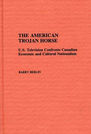 The American Trojan Horse: U.S. Television Confronts Canadian Economic and Cultural Nationalism de Barry Berlin