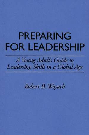 Preparing for Leadership: A Young Adult's Guide to Leadership Skills in a Global Age de Robert B. Woyach