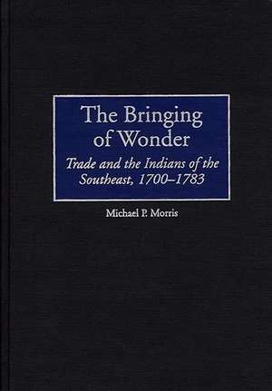 The Bringing of Wonder: Trade and the Indians of the Southeast, 1700-1783 de Michael Morris