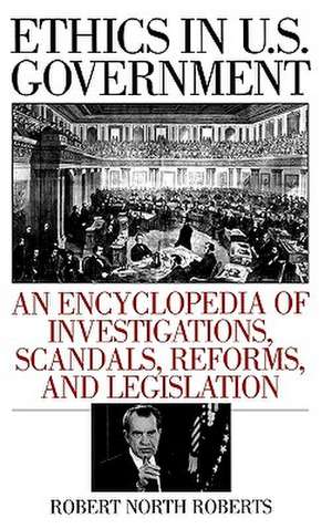 Ethics in U.S. Government: An Encyclopedia of Investigations, Scandals, Reforms, and Legislation de Robert North Roberts