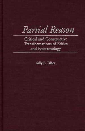 Partial Reason: Critical and Constructive Transformations of Ethics and Epistemology de Sally E. Talbot