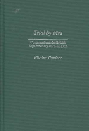 Trial by Fire: Command and the British Expeditionary Force in 1914 de Nikolas Gardner