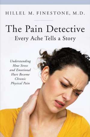 The Pain Detective, Every Ache Tells a Story: Understanding How Stress and Emotional Hurt Become Chronic Physical Pain de Hillel M. Finestone