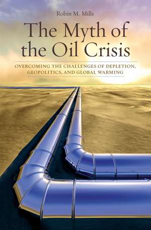 The Myth of the Oil Crisis: Overcoming the Challenges of Depletion, Geopolitics, and Global Warming de Robin M. Mills