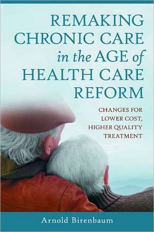 Remaking Chronic Care in the Age of Health Care Reform: Changes for Lower Cost, Higher Quality Treatment de Arnold Birenbaum