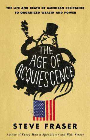 The Age of Acquiescence: The Life and Death of American Resistance to Organized Wealth and Power de Steve Fraser