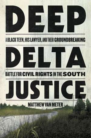 Deep Delta Justice: A Black Teen, His Lawyer, and Their Groundbreaking Battle for Civil Rights in the South de Matthew Van Meter