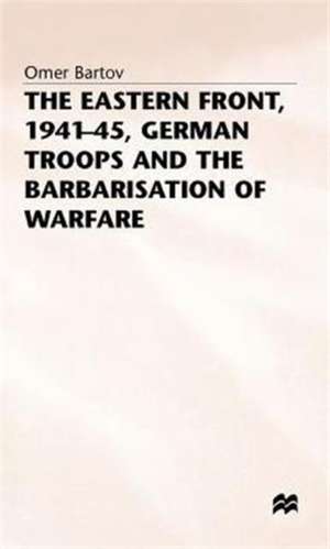 The Eastern Front, 1941-45, German Troops and the Barbarisation ofWarfare de Omer Bartov