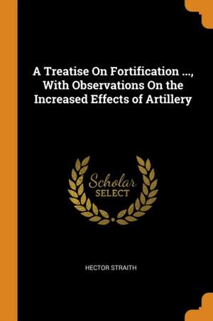 A Treatise on Fortification ..., with Observations on the Increased Effects of Artillery de Hector Straith