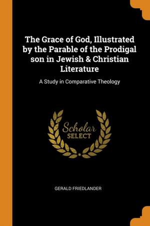 The Grace of God, Illustrated by the Parable of the Prodigal Son in Jewish & Christian Literature: A Study in Comparative Theology de Gerald Friedlander