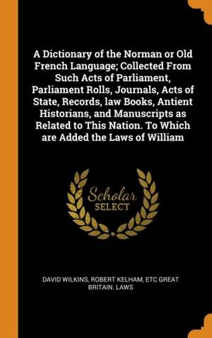 A Dictionary of the Norman or Old French Language; Collected From Such Acts of Parliament, Parliament Rolls, Journals, Acts of State, Records, law Boo de David Wilkins