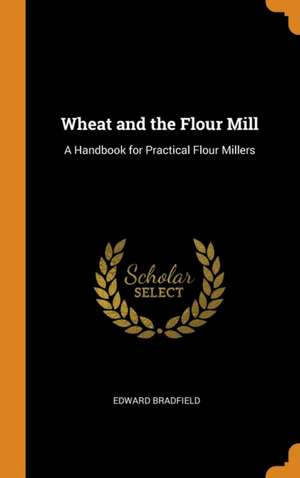 Wheat and the Flour Mill: A Handbook for Practical Flour Millers de Edward Bradfield