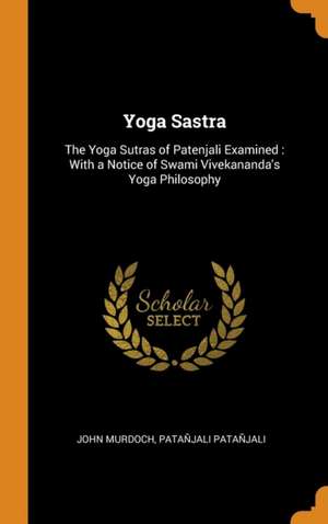 Yoga Sastra: The Yoga Sutras of Patenjali Examined: With a Notice of Swami Vivekananda's Yoga Philosophy de John Murdoch