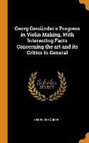 Georg Gemünder's Progress in Violin Making, With Interesting Facts Concerning the art and its Critics in General de Georg Gemünder