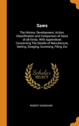 Saws: The History, Development, Action, Classification and Comparison of Saws of all Kinds. With Appendices Concerning The D de Robert Grimshaw