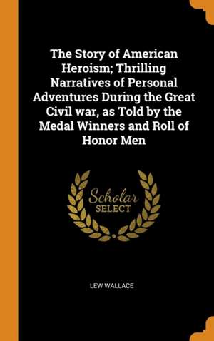 The Story of American Heroism; Thrilling Narratives of Personal Adventures During the Great Civil war, as Told by the Medal Winners and Roll of Honor de Lew Wallace