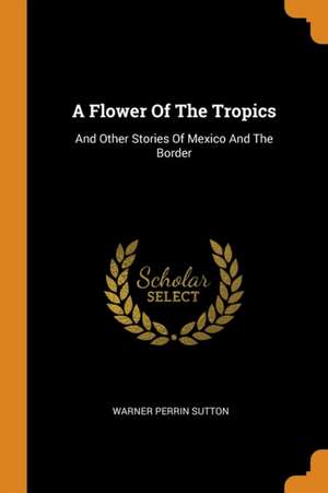 A Flower of the Tropics: And Other Stories of Mexico and the Border de Warner Perrin Sutton