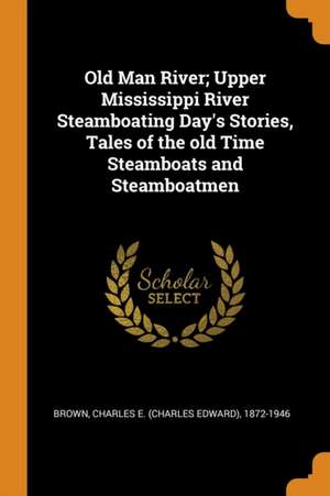 Old Man River; Upper Mississippi River Steamboating Day's Stories, Tales of the Old Time Steamboats and Steamboatmen de Charles E. Brown