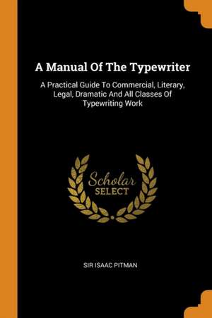 A Manual of the Typewriter: A Practical Guide to Commercial, Literary, Legal, Dramatic and All Classes of Typewriting Work de Sir Isaac Pitman