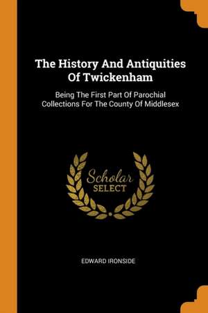 The History and Antiquities of Twickenham: Being the First Part of Parochial Collections for the County of Middlesex de Edward Ironside