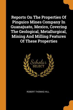 Reports on the Properties of Pinguico Mines Company in Guanajuato, Mexico, Covering the Geological, Metallurgical, Mining and Milling Features of Thes de Robert Thomas Hill