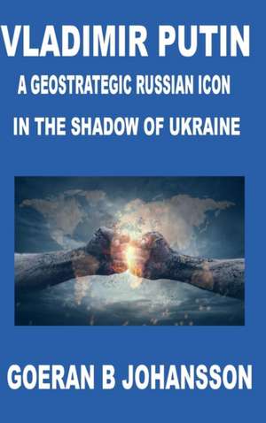 Vladimir Putin A Geostrategic Russian Icon In the Shadow of Ukraine de Goeran B. Johansson