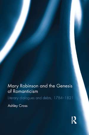 Mary Robinson and the Genesis of Romanticism: Literary Dialogues and Debts, 1784–1821 de Ashley Cross