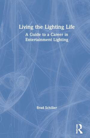 Living the Lighting Life: A Guide to a Career in Entertainment Lighting de Brad Schiller