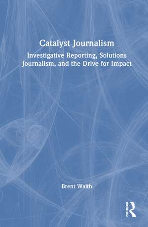 Catalyst Journalism: Investigative Reporting, Solutions Journalism, and the Drive for Impact de Brent Walth