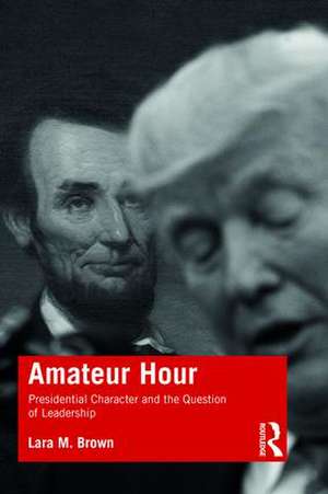 Amateur Hour: Presidential Character and the Question of Leadership de Lara Brown