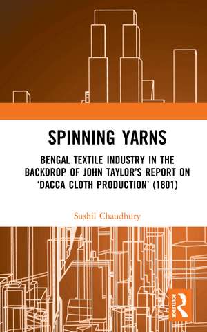 Spinning Yarns: Bengal Textile Industry in the Backdrop of John Taylor’s Report on ‘Dacca Cloth Production’ (1801) de Sushil Chaudhury