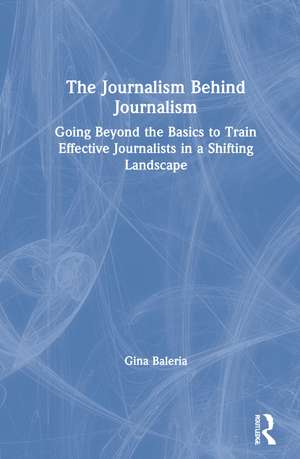 The Journalism Behind Journalism: Going Beyond the Basics to Train Effective Journalists in a Shifting Landscape de Gina Baleria