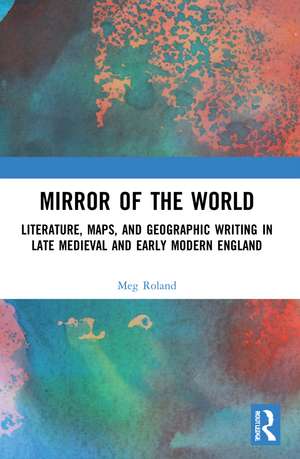 Mirror of the World: Literature, Maps, and Geographic Writing in Late Medieval and Early Modern England de Meg Roland