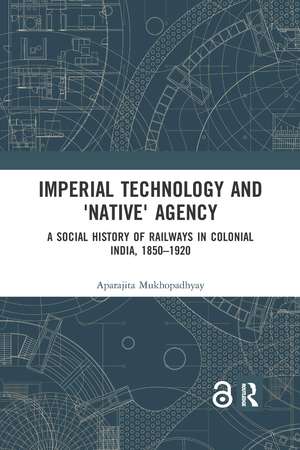 Imperial Technology and 'Native' Agency: A Social History of Railways in Colonial India, 1850-1920 de Aparajita Mukhopadhyay