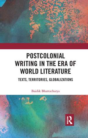 Postcolonial Writing in the Era of World Literature: Texts, Territories, Globalizations de Baidik Bhattacharya