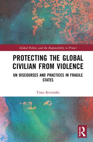 Protecting the Global Civilian from Violence: UN Discourses and Practices in Fragile States de Timo Kivimäki