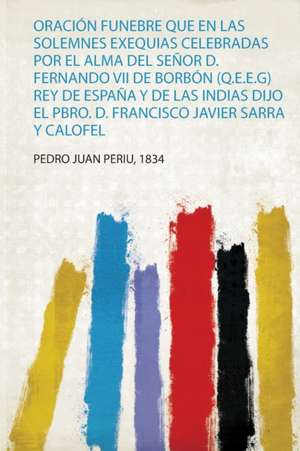 Oración Funebre Que En Las Solemnes Exequias Celebradas Por El Alma Del Señor D. Fernando Vii De Borbón (Q.E.E.G) Rey De España Y De Las Indias Dijo El Pbro. D. Francisco Javier Sarra Y Calofel