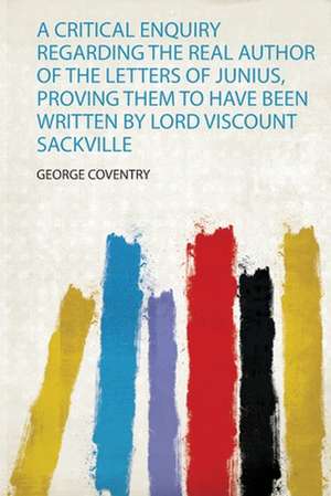 A Critical Enquiry Regarding the Real Author of the Letters of Junius, Proving Them to Have Been Written by Lord Viscount Sackville