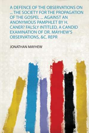 A Defence of the Observations on ... the Society for the Propagation of the Gospel ... Against an Anonymous Pamphlet by H. Caner? Falsly Intitled, a Candid Examination of Dr. Mayhew's Observations, &C. Repr