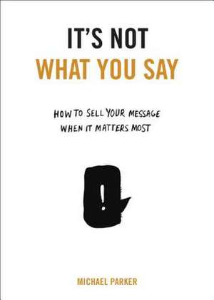 It's Not What You Say: How to Sell Your Message When It Matters Most de Michael Parker