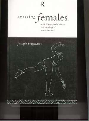 Sporting Females: Critical Issues in the History and Sociology of Women's Sport de Jennifer Hargreaves