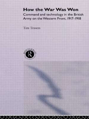 How the War Was Won: Command and Technology in the British Army on the Western Front: 1917-1918 de T.H.E. Travers