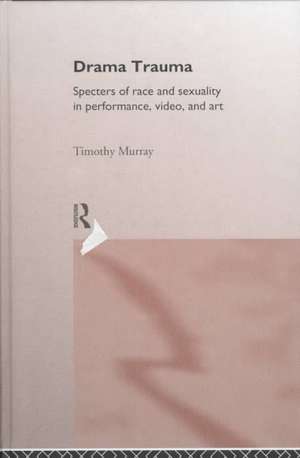 Drama Trauma: Specters of Race and Sexuality in Performance, Video and Art de Timothy Murray