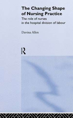 The Changing Shape of Nursing Practice: The Role of Nurses in the Hospital Division of Labour de Davina Allen