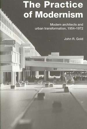 The Practice of Modernism: Modern Architects and Urban Transformation, 1954–1972 de John R. Gold