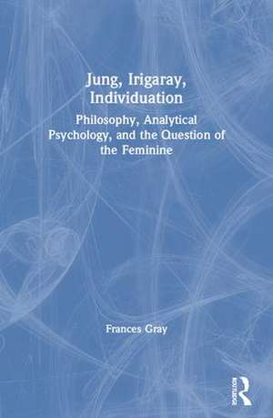 Jung, Irigaray, Individuation: Philosophy, Analytical Psychology, and the Question of the Feminine de Frances Gray