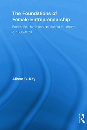 The Foundations of Female Entrepreneurship: Enterprise, Home and Household in London, c. 1800-1870 de Alison Kay