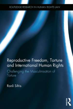 Reproductive Freedom, Torture and International Human Rights: Challenging the Masculinisation of Torture de Ronli Sifris