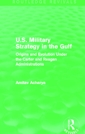 U.S. Military Strategy in the Gulf (Routledge Revivals): Origins and Evolution Under the Carter and Reagan Administrations de Amitav Acharya