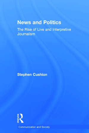 News and Politics: The Rise of Live and Interpretive Journalism de Stephen Cushion